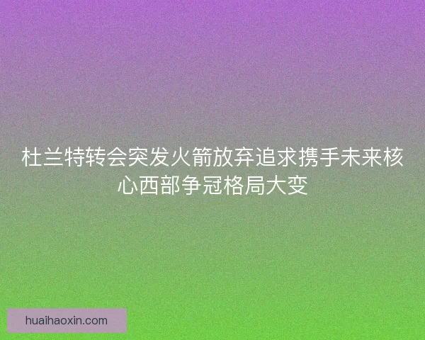 杜兰特转会突发火箭放弃追求携手未来核心西部争冠格局大变