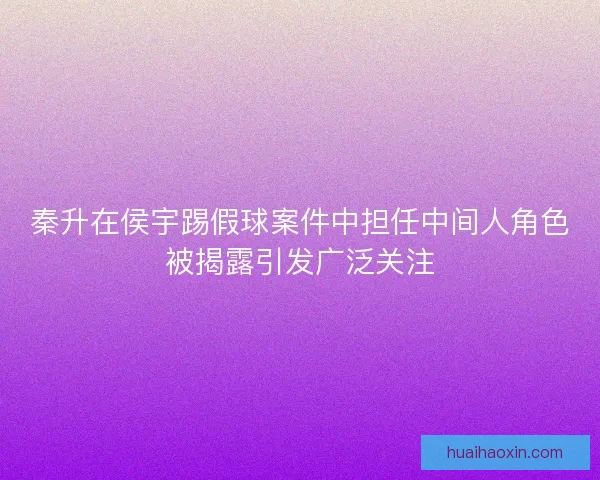 秦升在侯宇踢假球案件中担任中间人角色被揭露引发广泛关注