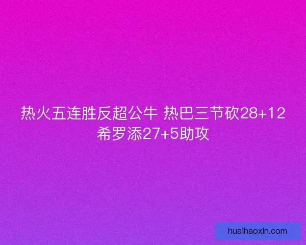 热火五连胜反超公牛 热巴三节砍28+12希罗添27+5助攻 热火五连胜反超公牛 热巴三节砍28+12希罗添27+5助攻