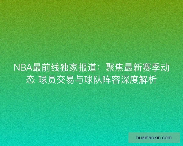 NBA最前线独家报道：聚焦最新赛季动态 球员交易与球队阵容深度解析