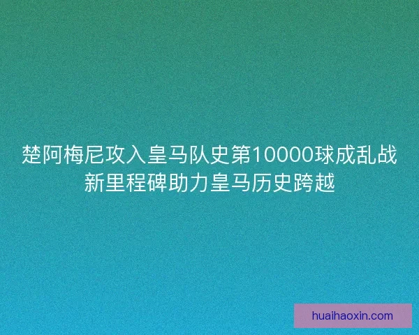 楚阿梅尼攻入皇马队史第10000球成乱战新里程碑助力皇马历史跨越