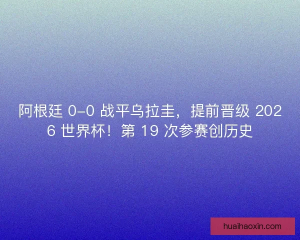 阿根廷 0-0 战平乌拉圭，提前晋级 2026 世界杯！第 19 次参赛创历史