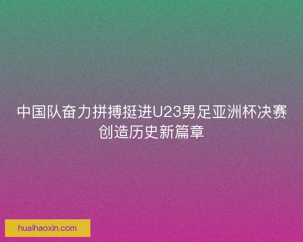 中国队奋力拼搏挺进U23男足亚洲杯决赛创造历史新篇章