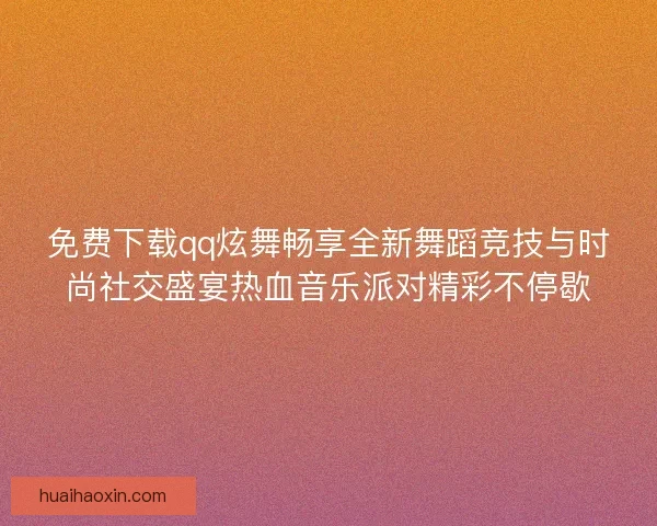 免费下载qq炫舞畅享全新舞蹈竞技与时尚社交盛宴热血音乐派对精彩不停歇