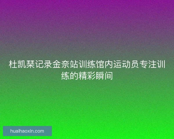杜凯琹记录金奈站训练馆内运动员专注训练的精彩瞬间
