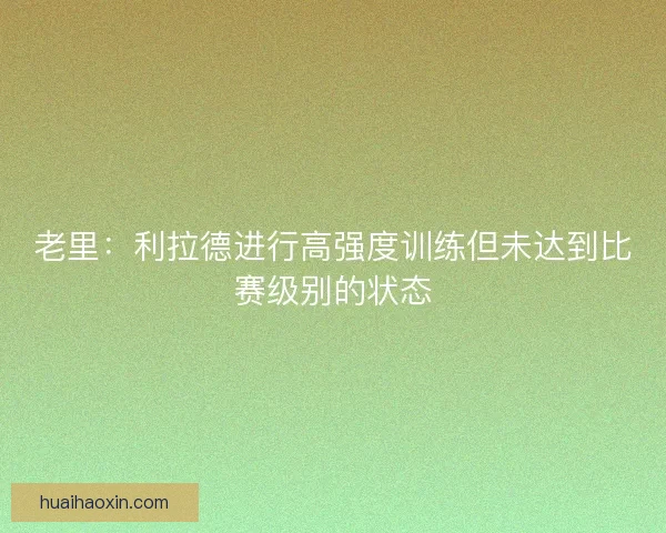 老里:利拉德进行高强度训练但未达到比赛级别的状态 老里:利拉德进行高强度训练但未达到比赛级别的状态