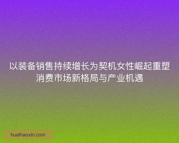 以装备销售持续增长为契机女性崛起重塑消费市场新格局与产业机遇