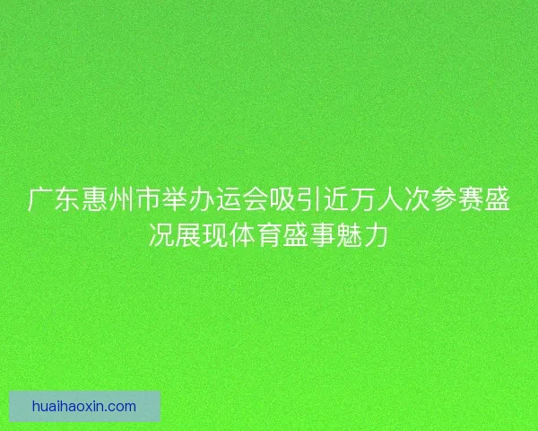 广东惠州市举办运会吸引近万人次参赛盛况展现体育盛事魅力