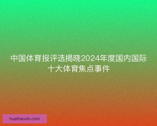 中国体育报评选揭晓2024年度国内国际十大体育焦点事件 中国体育报评选揭晓2024年度国内国际十大体育焦点事件