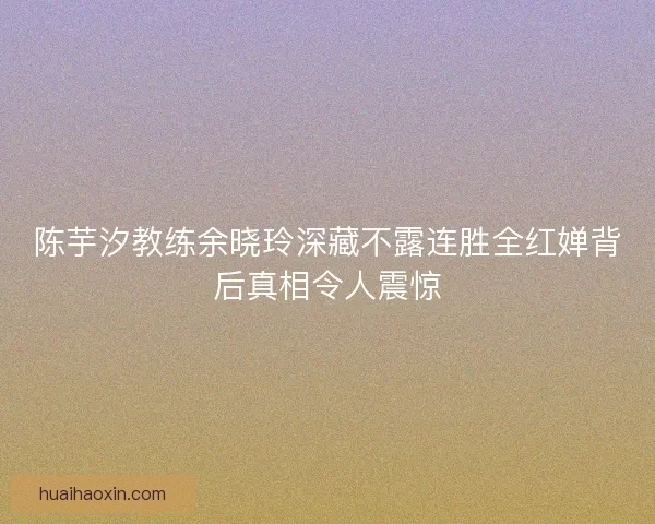 陈芋汐教练余晓玲深藏不露连胜全红婵背后真相令人震惊