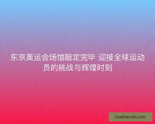 东京奥运会场馆敲定完毕 迎接全球运动员的挑战与辉煌时刻