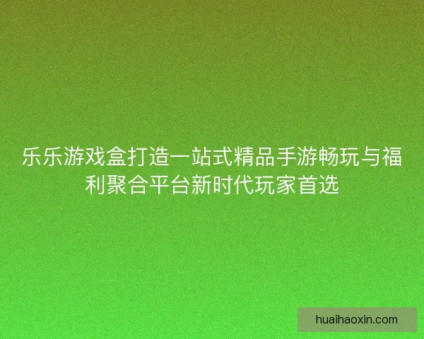 乐乐游戏盒打造一站式精品手游畅玩与福利聚合平台新时代玩家首选