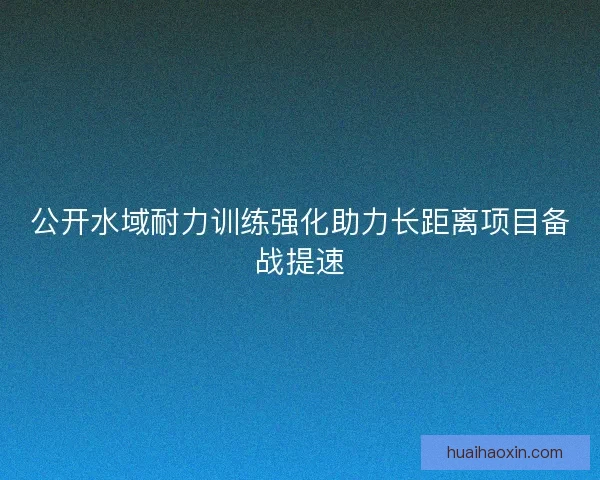 公开水域耐力训练强化助力长距离项目备战提速 公开水域耐力训练强化助力长距离项目备战提速