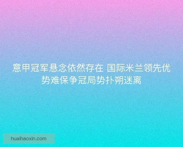 意甲冠军悬念依然存在 国际米兰领先优势难保争冠局势扑朔迷离 意甲冠军悬念依然存在 国际米兰领先优势难保争冠局势扑朔迷离