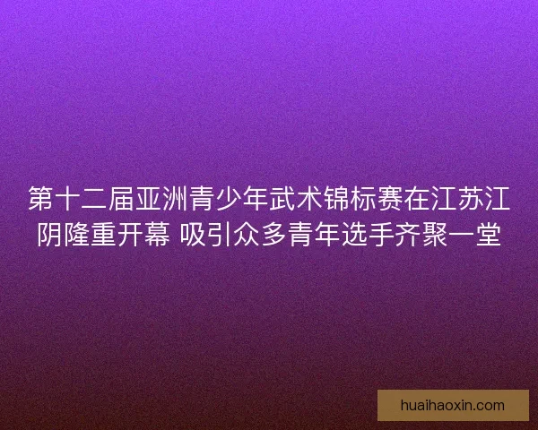 第十二届亚洲青少年武术锦标赛在江苏江阴隆重开幕 吸引众多青年选手齐聚一堂