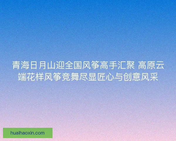青海日月山迎全国风筝高手汇聚 高原云端花样风筝竞舞尽显匠心与创意风采