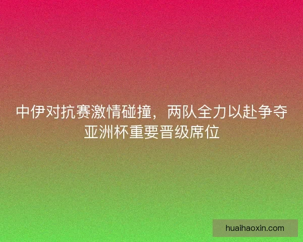 中伊对抗赛激情碰撞，两队全力以赴争夺亚洲杯重要晋级席位