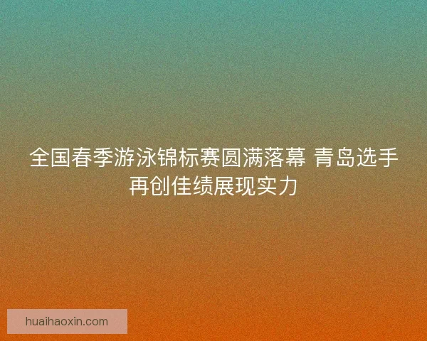 全国春季游泳锦标赛圆满落幕 青岛选手再创佳绩展现实力 全国春季游泳锦标赛圆满落幕 青岛选手再创佳绩展现实力