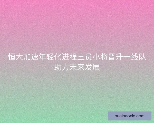 恒大加速年轻化进程三员小将晋升一线队助力未来发展 恒大加速年轻化进程三员小将晋升一线队助力未来发展