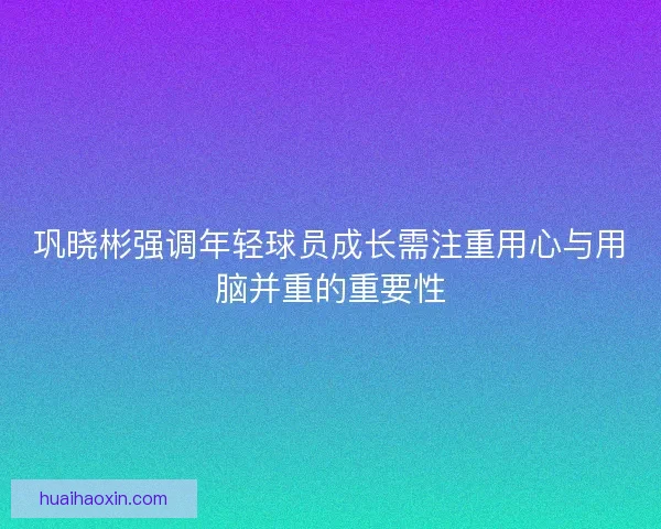 巩晓彬强调年轻球员成长需注重用心与用脑并重的重要性