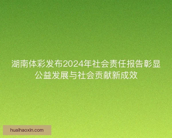 湖南体彩发布2024年社会责任报告彰显公益发展与社会贡献新成效