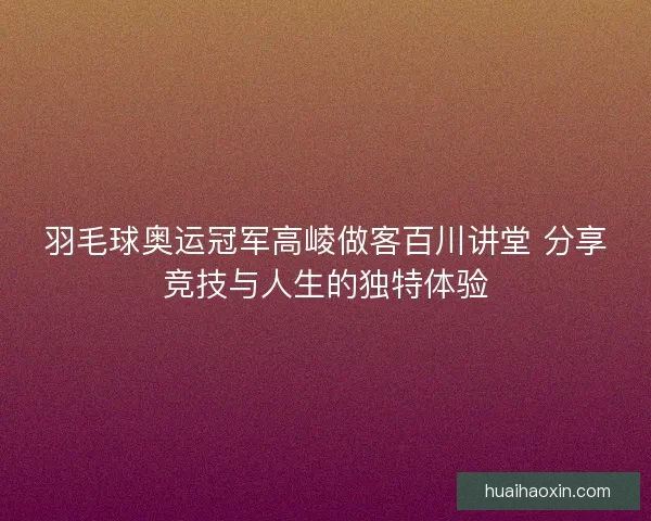 羽毛球奥运冠军高崚做客百川讲堂 分享竞技与人生的独特体验 羽毛球奥运冠军高崚做客百川讲堂 分享竞技与人生的独特体验