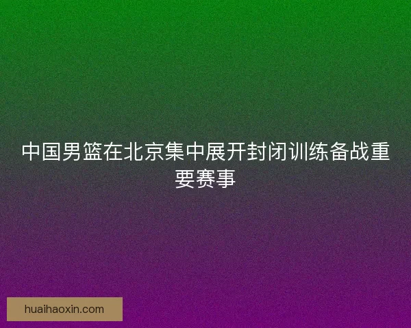 中国男篮在北京集中展开封闭训练备战重要赛事