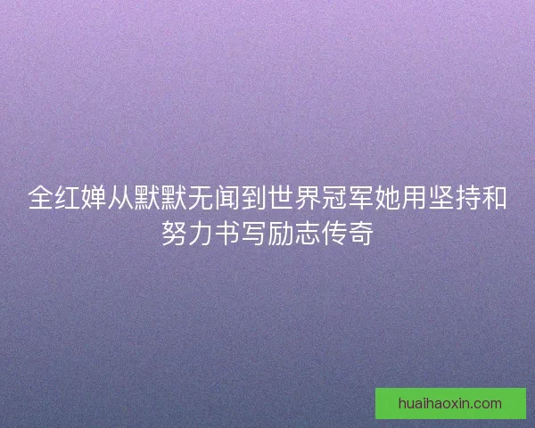 全红婵从默默无闻到世界冠军她用坚持和努力书写励志传奇 全红婵从默默无闻到世界冠军她用坚持和努力书写励志传奇