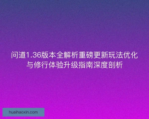 问道1.36版本全解析重磅更新玩法优化与修行体验升级指南深度剖析