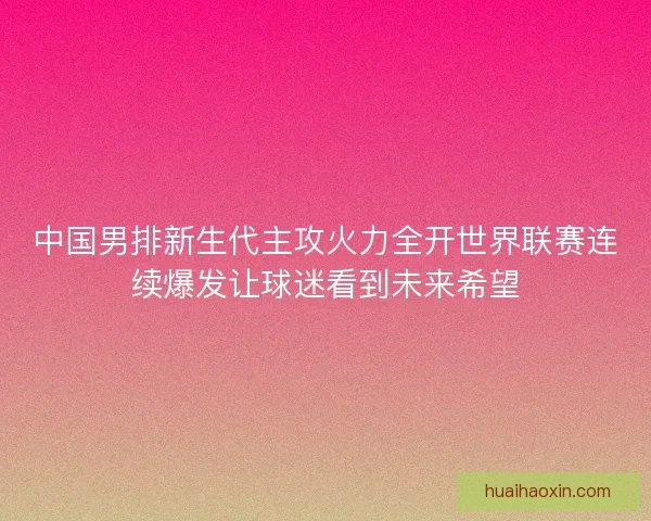 中国男排新生代主攻火力全开世界联赛连续爆发让球迷看到未来希望 中国男排新生代主攻火力全开世界联赛连续爆发让球迷看到未来希望