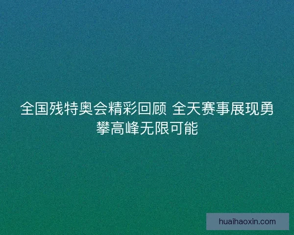 全国残特奥会精彩回顾 全天赛事展现勇攀高峰无限可能 全国残特奥会精彩回顾 全天赛事展现勇攀高峰无限可能