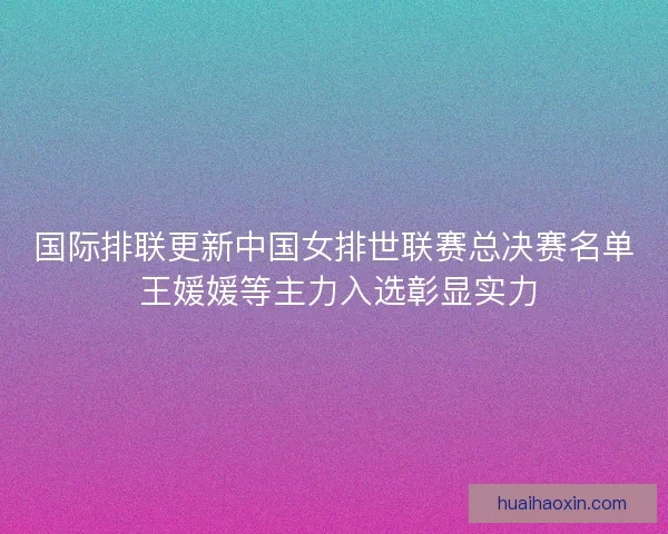 国际排联更新中国女排世联赛总决赛名单 王媛媛等主力入选彰显实力 国际排联更新中国女排世联赛总决赛名单 王媛媛等主力入选彰显实力