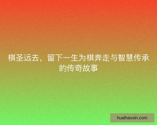 棋圣远去,留下一生为棋奔走与智慧传承的传奇故事 棋圣远去,留下一生为棋奔走与智慧传承的传奇故事
